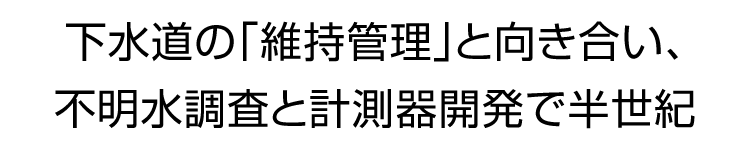 下水道の「維持管理」と向き合い、不明水調査と計測器開発で半世紀