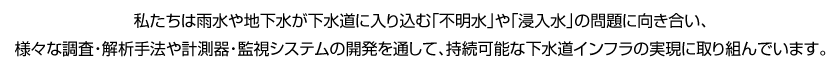私たちは雨水や地下水が下水道に入り込む「不明水」や「浸入水」の問題に向き合い、様々な調査・解析手法や計測器・監視システムの開発を通して、持続可能な下水道インフラの実現に取り組んでいます。