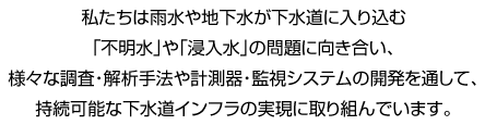 私たちは雨水や地下水が下水道に入り込む「不明水」や「浸入水」の問題に向き合い、様々な調査・解析手法や計測器・監視システムの開発を通して、持続可能な下水道インフラの実現に取り組んでいます。